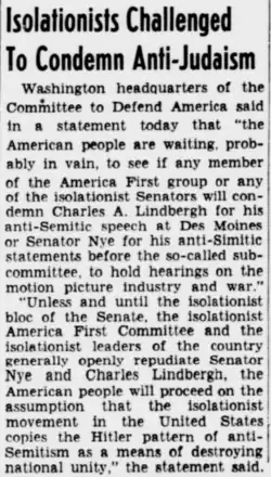 Newspaper story, titled "Isolationists Challenged to Condemn Anti-Judaism" (capitalism original to newspaper), about calls for the America First Committee to condemn antisemitic comments by celebrity aviator Charles Lindbergh and senator Gerald Nye. The article text reads as follows: Washington headquarters of the Committee to Defend America said in a statement today that "the American people are waiting, probably in vain, to see if any member of the America First group or any of the isolationist Senators will condemn Charles A. Lindbergh for his anti-Semitic speech at Des Moines or Senator Nye for his anti-Simitic [sic] statements before the so-called subcommittee, to hold hearings on the motion picture industry and war." [paragraph break] "Unless and until the isolationist bloc of the Senate, the isolationist America First Committee and the isolationist leaders of the country generally openly repudiate Senator Nye and Charles Lindbergh, the American people will proceed on the assumption that the isolationist movement in the United States copies the Hitler pattern of anti-Semitism as a means of destroying national unity," the statement said.