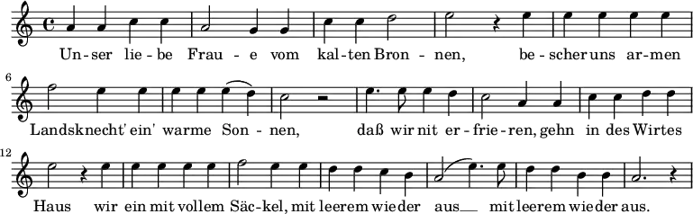 
\relative { 
a' a c c | a2 g4 g | c c d2 | e2 r4 e4 | e e e e | \break 
f2 e4 e | e e e( d) | c2 r | e4. e8 e4 d | c2 a4 a | c c d d | \break
e2 r4 e4 | e e e e | f2 e4 e | d d c b | a2( e'4.) e8 | d4 d b b | a2. r4 
}
\addlyrics { 
Un -- ser lie -- be Frau -- e vom kal -- ten Bron -- nen, 
be -- scher uns ar -- men Lands -- knecht' ein' war -- me Son -- nen, 
daß wir nit er -- frie -- ren,
gehn in des Wir -- tes Haus
wir ein mit vol -- lem Säc -- kel,
mit leer -- em wie -- der aus __
mit leer -- em wie -- der aus.
}
