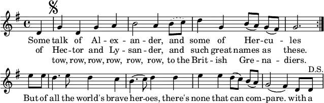 
% [[James S. Kerr]]. ''Merry Melodies'', vol. 3, c. 1880's; No. 380, p. 42.
\paper { paper-width = 180\mm tagline = ##f }
\layout { indent = 0 \context { \Score \remove "Bar_number_engraver" } }

global = { \key g \major \time 4/4 \partial 4 }

dacapo = \relative c' { g'4 d g a |
  b2 a4 \set melismaBusyProperties = #'() \slurDotted b8 (c) \slurSolid |
  \unset melismaBusyProperties d4 g, b8 ([a]) g ([fis]) | g2. }
  
melody = \relative c' { \global \set Score.midiInstrument = "brass section"
  \repeat volta 2 { d4 \mark \markup { \musicglyph "scripts.segno" } | \dacapo } \break
  e'8 e | d4. e8 d4 c | b4. (c8) d4 d | e e d8 ([c]) b ([a]) | g2 (fis4)
  d8 d^"D.S." |
}

verse = \lyricmode {
  << { Some talk of Al -- ex -- an -- der, and _ some of Her -- cu -- les }
    \new Lyrics { of Hec -- tor and Ly -- san -- der, and _ such great names as these. }
    \new Lyrics { "" tow, row, row, row, row, row, to the Brit -- ish Gre -- na -- diers. }
  >>
  But of all the world's brave her -- oes, there's none that can com -- pare.
  with a
}

\score {
  \new Staff \melody
  \addlyrics \verse
  \layout { }
}
\score { \unfoldRepeats { \melody \dacapo }
  \midi { \tempo 4=144 }
}
