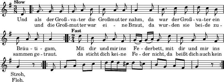 
\language "deutsch"
\header { tagline = ##f }
\layout { indent = 0\cm \context { \Score \remove "Bar_number_engraver" } }
musik = \relative d' { \time 3/8 \key g \major
  \set Score.tempoHideNote = ##t \tempo "Slow" 4 = 80 \autoBeamOff \partial 8
  d8 | \repeat volta 2 { g8. g16 g8 | g a h | h a a | a4
         a8 | h8. c16 d8 | d c h | h a a | \partial 4 a4 }
  \time 2/4 \tempo "Fast" 4 = 126 \partial 8
  \repeat volta 2 { d8 | h g a fis | g16 ([fis]) g ([a]) g8 d' | h g a fis | g4 r8 }
  \autoBeamOn \repeat volta 2 { d8 | g a h c | d16 e d cis d8 c | h g a fis | g4 r8 }
}
\addlyrics { <<
  { Und als der Groß -- va -- ter die Groß -- mut -- ter nahm,
    da war der Groß -- va -- ter ein Bräu -- _ ti -- gam,
    Mit dir und mir ins Fe -- der -- bett, mit dir und mir ins Stroh, }
  \new Lyrics { \skip 8 und die Groß -- mut -- ter war ei -- _ ne Braut,
    da wur -- den sie bei -- de zu -- sam -- men ge -- traut.
    da sticht dich kei -- ne Fe -- der nicht, da beißt dich auch kein Floh. }
  >> }
\score { \musik \layout { } }
\score { \unfoldRepeats { \musik } \midi { } }
