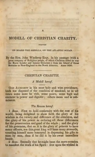 The page is browned. The text is in a serif font and is as follows (material in square brackets added by this Wikipedia editor): [line break] A MODEL OF CHRISTIAN CHARITY [line break] WRITTEN ON BOARD THE ARBELLA, ON THE ATLANTIC OCEAN [line break] By the Hon. John Winthrop Esqr. In his passage (with a great company of Religious people, of which Christian tribes he was the Brave Leader and famous Governor;) from the Island of Great Brittaine to New-England in the North America. Anno 1630. [line break] [a horizontal line] CHRISTIAN CHARITIE [line break] A Modell hereof. [line break] God Almighty in his most holy and wise providence hath soe disposed of the condition of mankinde, as in all times some must be rich, some poore, some high and eminent in power and dignitie; others mean and in submission. [line break] The Reason hereof. [line break] 1. Reas: First to hold conformity with the rest of his world, being delighted to show forth the glory of his wisdom in the variety and difference of the creatures, and the glory of his power in ordering all these differences for the preservation and good of the whole; and the glory of his greatness, that as it is the glory of princes to have many officers, soe this great King will haue many stewards, counting himself more honoured in dispensing his gifts to man by man, than if he did it by his owne immediate hands. [line break] 2. Reas: Secondly, That he might haue the more occasion to manifest the work of his Spirit: first upon the wicked in [the page ends]